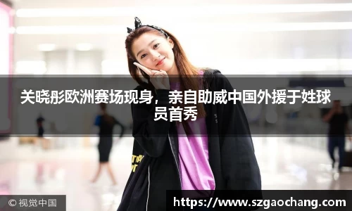 关晓彤欧洲赛场现身，亲自助威中国外援于姓球员首秀