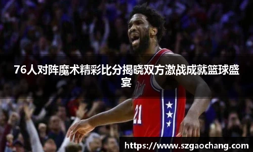 76人对阵魔术精彩比分揭晓双方激战成就篮球盛宴